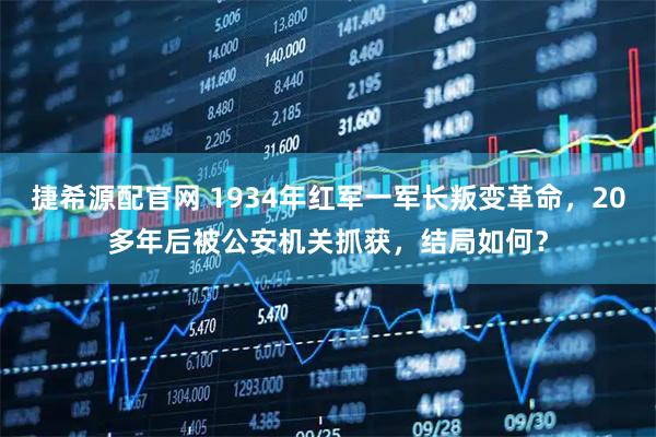 捷希源配官网 1934年红军一军长叛变革命，20多年后被公安机关抓获，结局如何？