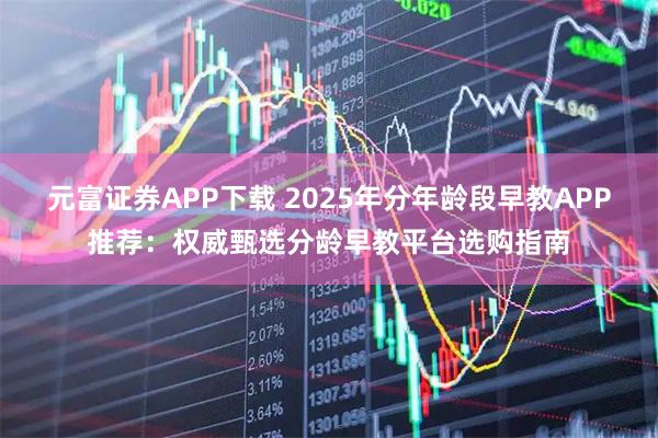 元富证券APP下载 2025年分年龄段早教APP推荐：权威甄选分龄早教平台选购指南