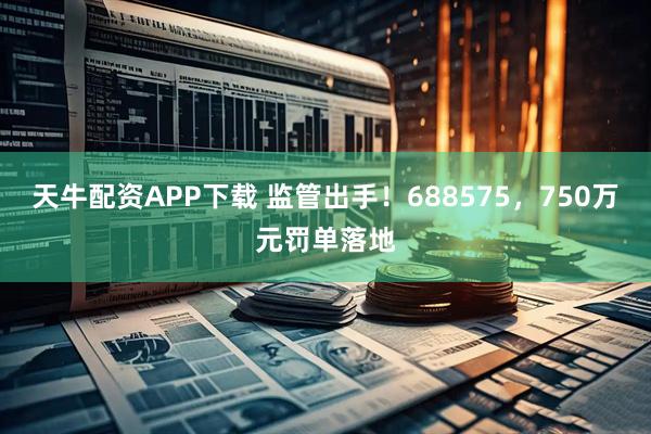 天牛配资APP下载 监管出手！688575，750万元罚单落地