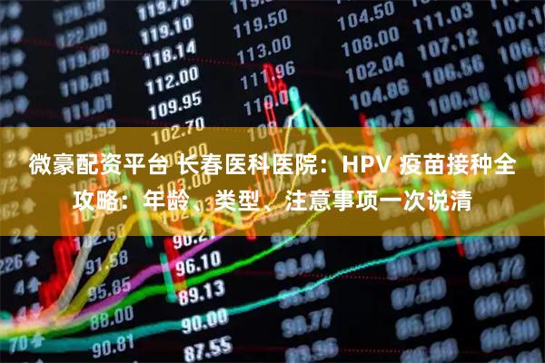 微豪配资平台 长春医科医院：HPV 疫苗接种全攻略：年龄、类型、注意事项一次说清