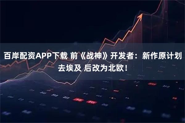 百岸配资APP下载 前《战神》开发者：新作原计划去埃及 后改为北欧！