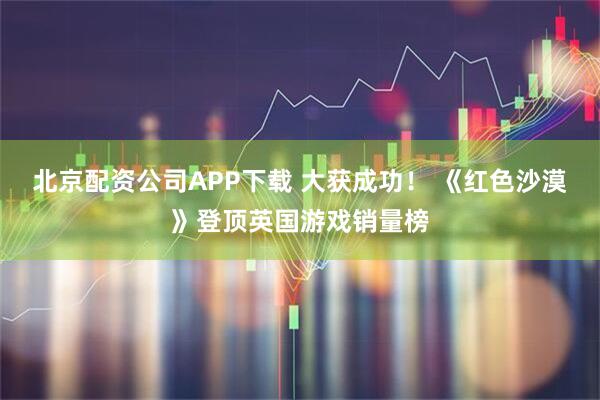 北京配资公司APP下载 大获成功！ 《红色沙漠》登顶英国游戏销量榜