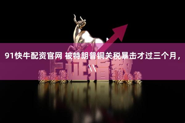 91快牛配资官网 被特朗普铜关税暴击才过三个月，\