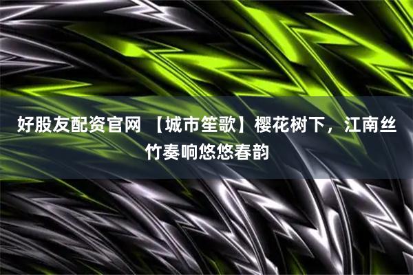 好股友配资官网 【城市笙歌】樱花树下，江南丝竹奏响悠悠春韵