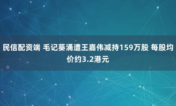 民信配资端 毛记葵涌遭王嘉伟减持159万股 每股均价约3.2港元