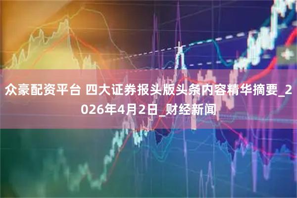众豪配资平台 四大证券报头版头条内容精华摘要_2026年4月2日_财经新闻