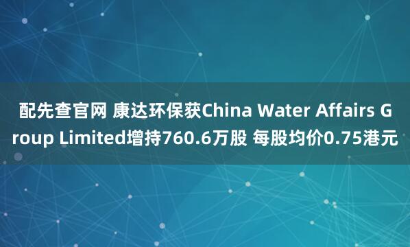 配先查官网 康达环保获China Water Affairs Group Limited增持760.6万股 每股均价0.75港元