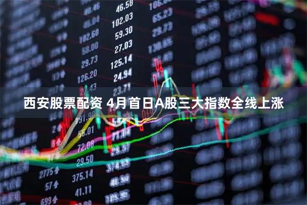 西安股票配资 4月首日A股三大指数全线上涨