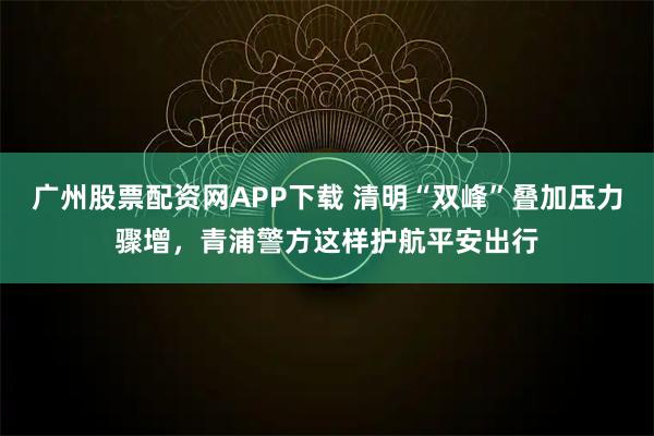 广州股票配资网APP下载 清明“双峰”叠加压力骤增，青浦警方这样护航平安出行