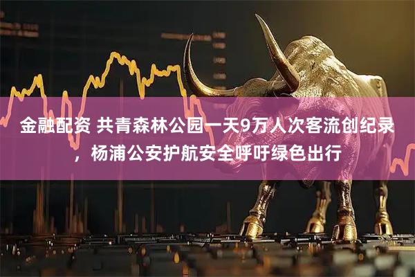 金融配资 共青森林公园一天9万人次客流创纪录，杨浦公安护航安全呼吁绿色出行