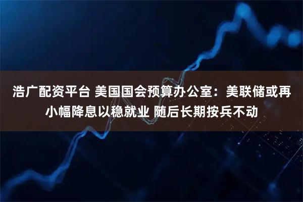 浩广配资平台 美国国会预算办公室：美联储或再小幅降息以稳就业 随后长期按兵不动