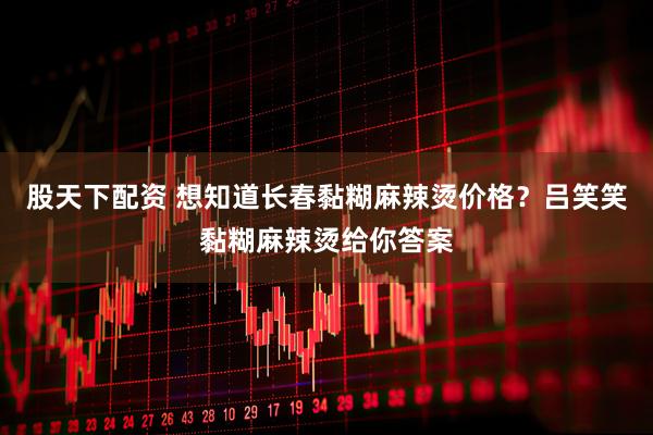 股天下配资 想知道长春黏糊麻辣烫价格？吕笑笑黏糊麻辣烫给你答案