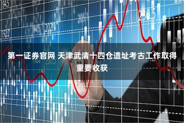 第一证券官网 天津武清十四仓遗址考古工作取得重要收获