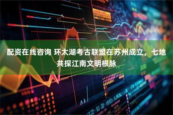 配资在线咨询 环太湖考古联盟在苏州成立，七地共探江南文明根脉