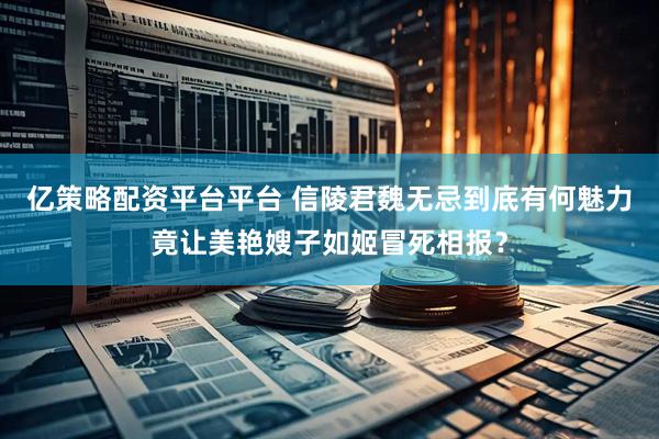亿策略配资平台平台 信陵君魏无忌到底有何魅力竟让美艳嫂子如姬冒死相报？