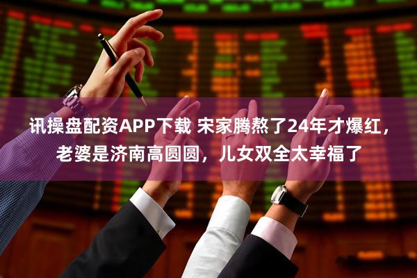 讯操盘配资APP下载 宋家腾熬了24年才爆红，老婆是济南高圆圆，儿女双全太幸福了