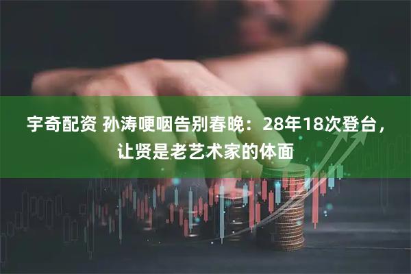 宇奇配资 孙涛哽咽告别春晚：28年18次登台，让贤是老艺术家的体面