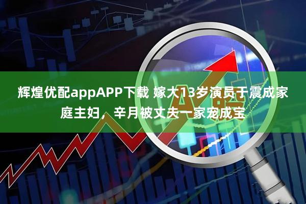 辉煌优配appAPP下载 嫁大13岁演员于震成家庭主妇，辛月被丈夫一家宠成宝