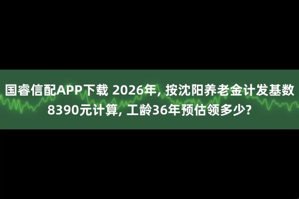 国睿信配APP下载 2026年, 按沈阳养老金计发基数8390元计算, 工龄36年预估领多少?