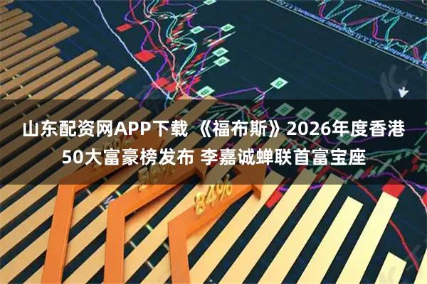 山东配资网APP下载 《福布斯》2026年度香港50大富豪榜发布 李嘉诚蝉联首富宝座