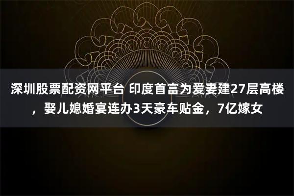 深圳股票配资网平台 印度首富为爱妻建27层高楼，娶儿媳婚宴连办3天豪车贴金，7亿嫁女