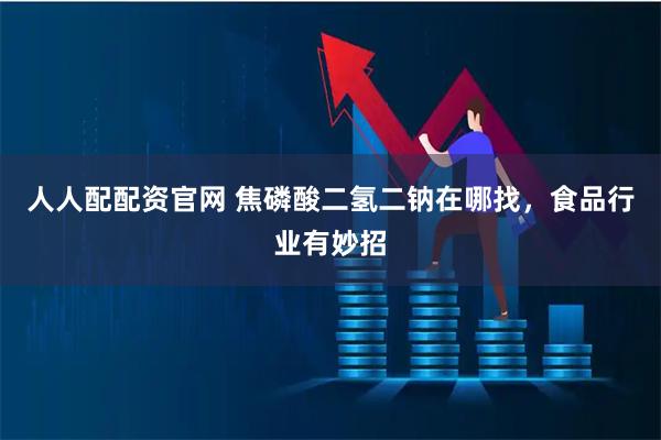 人人配配资官网 焦磷酸二氢二钠在哪找,食品行业有妙招
