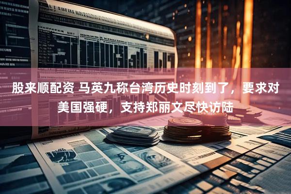 股来顺配资 马英九称台湾历史时刻到了，要求对美国强硬，支持郑丽文尽快访陆